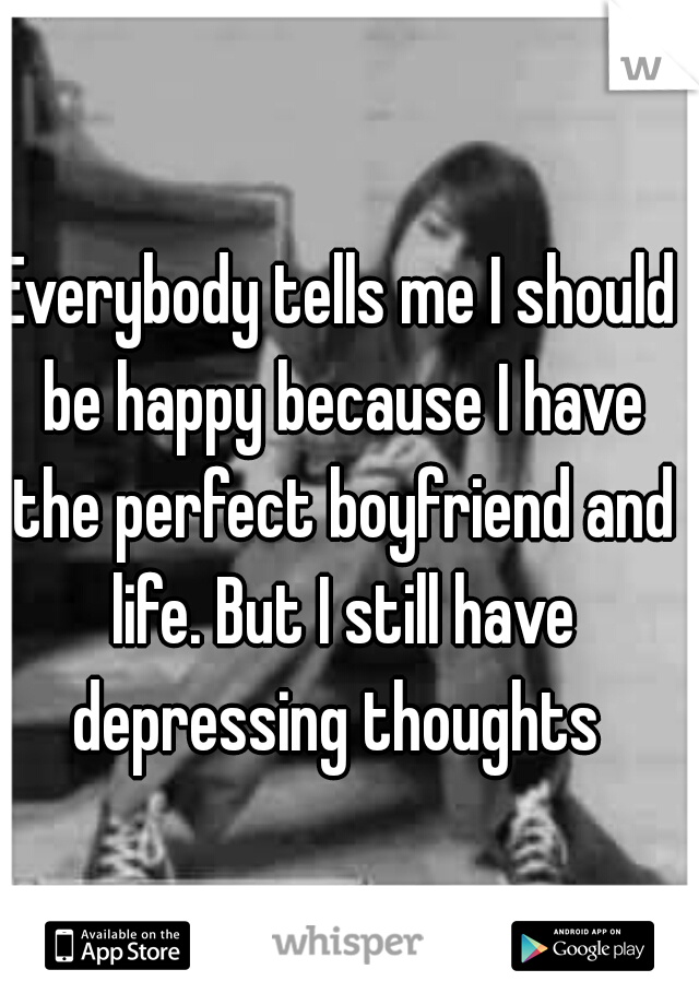 Everybody tells me I should be happy because I have the perfect boyfriend and life. But I still have depressing thoughts 
