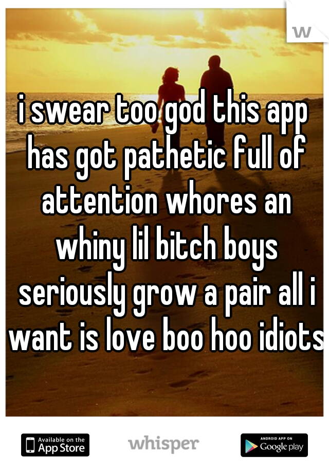 i swear too god this app has got pathetic full of attention whores an whiny lil bitch boys seriously grow a pair all i want is love boo hoo idiots