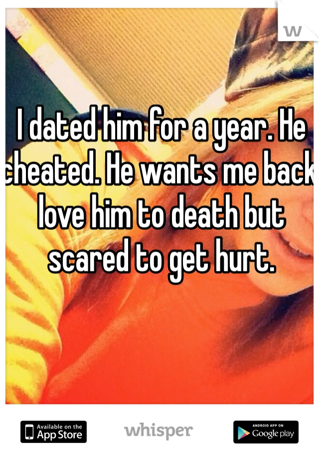 I dated him for a year. He cheated. He wants me back love him to death but scared to get hurt.