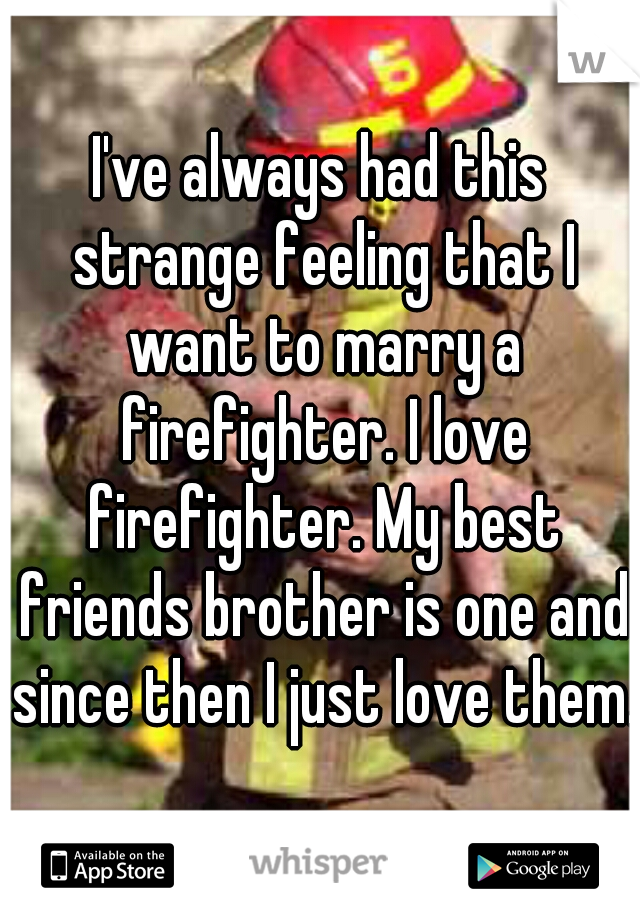 I've always had this strange feeling that I want to marry a firefighter. I love firefighter. My best friends brother is one and since then I just love them. 