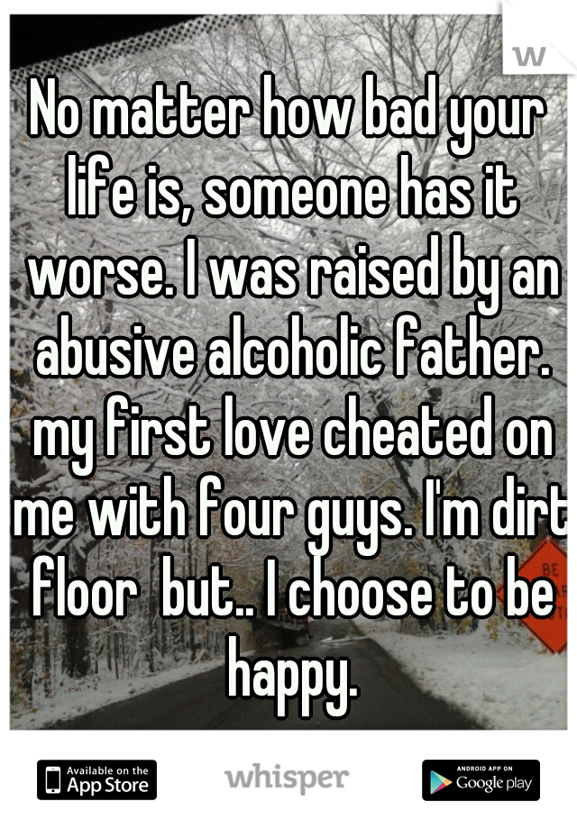 No matter how bad your life is, someone has it worse. I was raised by an abusive alcoholic father. my first love cheated on me with four guys. I'm dirt floor  but.. I choose to be happy.