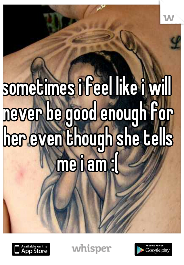 sometimes i feel like i will never be good enough for her even though she tells me i am :(
