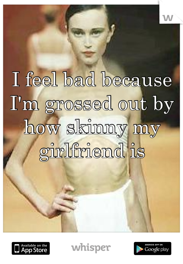 I feel bad because I'm grossed out by how skinny my girlfriend is