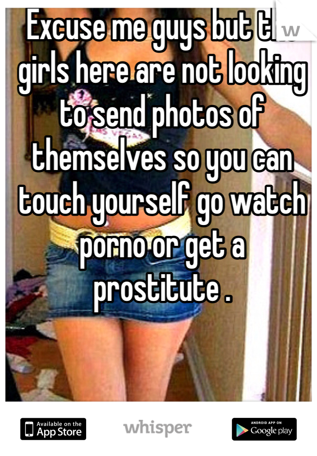 Excuse me guys but the girls here are not looking to send photos of themselves so you can touch yourself go watch porno or get a prostitute .