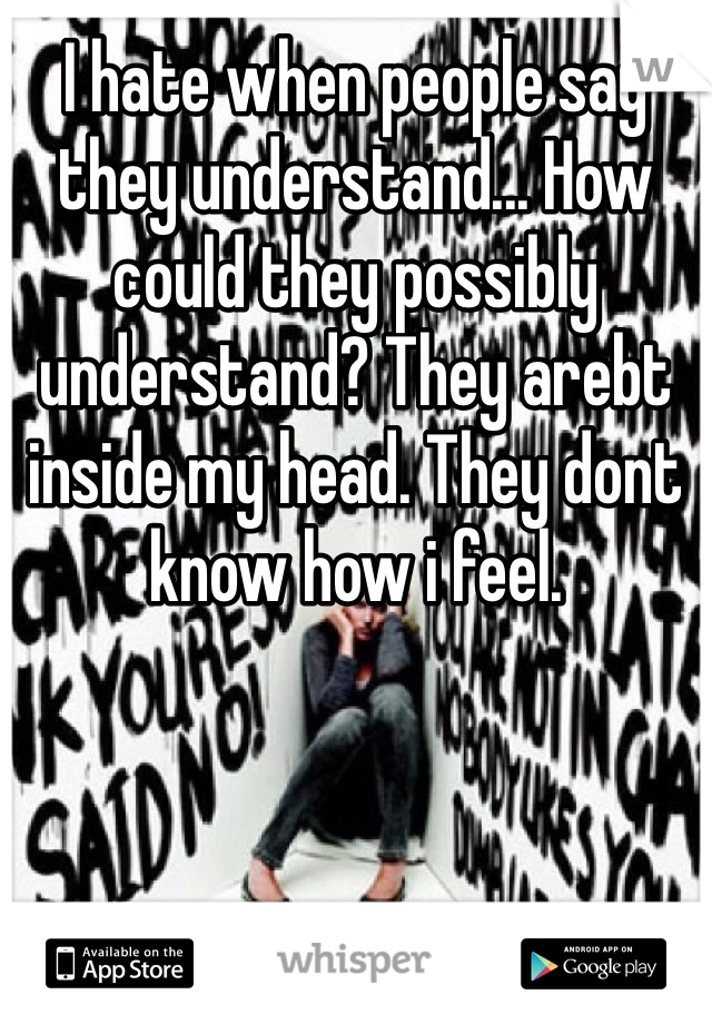 I hate when people say they understand... How could they possibly understand? They arebt inside my head. They dont know how i feel.