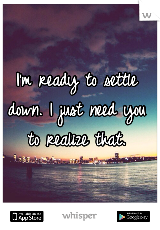 I'm ready to settle down. I just need you to realize that.