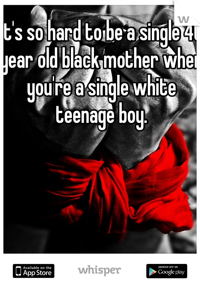 It's so hard to be a single 40 year old black mother when you're a single white teenage boy.