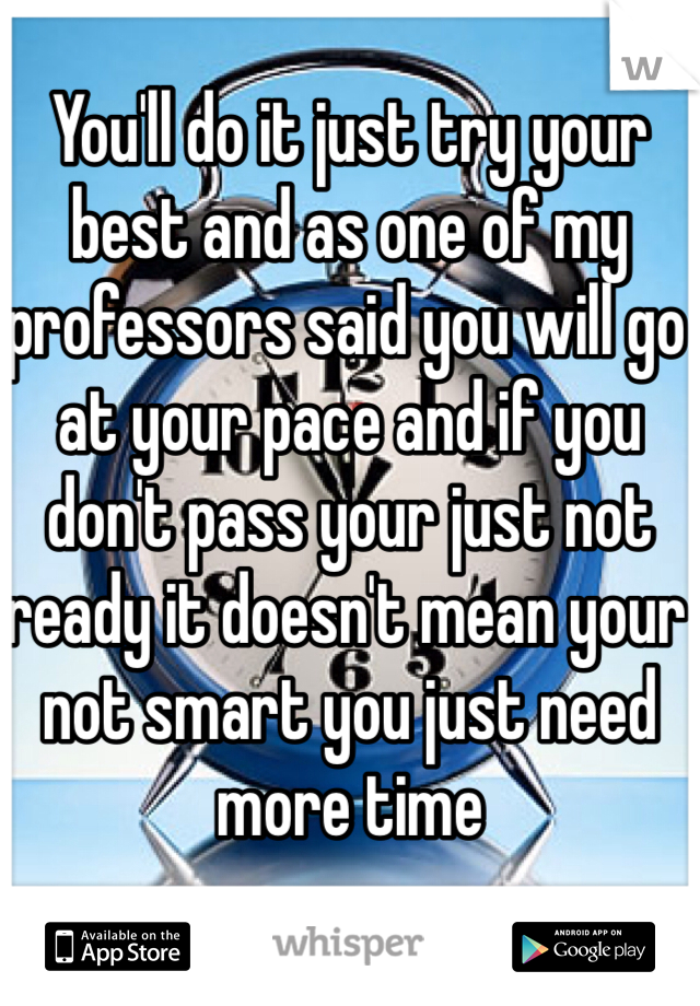 You'll do it just try your best and as one of my professors said you will go at your pace and if you don't pass your just not ready it doesn't mean your not smart you just need more time 