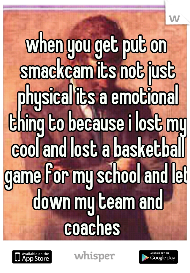 when you get put on smackcam its not just physical its a emotional thing to because i lost my cool and lost a basketball game for my school and let down my team and coaches   