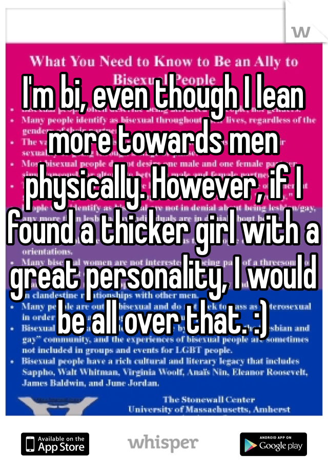I'm bi, even though I lean more towards men physically. However, if I found a thicker girl with a great personality, I would be all over that. :)