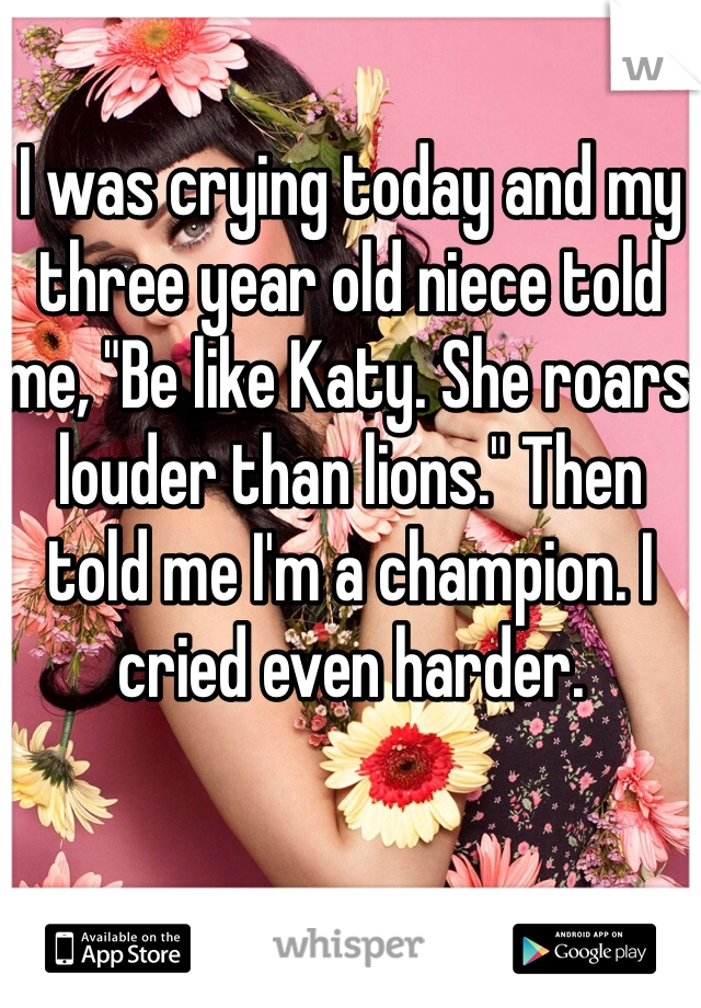 I was crying today and my three year old niece told me, "Be like Katy. She roars louder than lions." Then told me I'm a champion. I cried even harder.