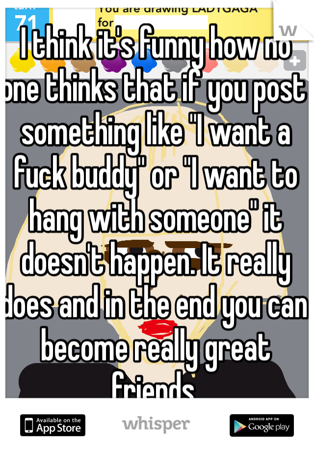 I think it's funny how no one thinks that if you post something like "I want a fuck buddy" or "I want to hang with someone" it doesn't happen. It really does and in the end you can become really great friends.