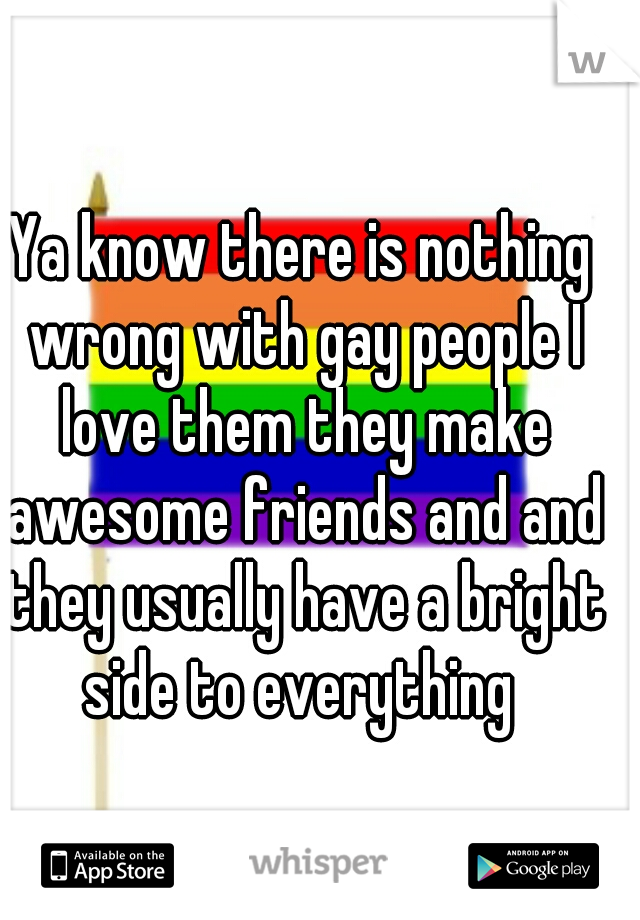 Ya know there is nothing wrong with gay people I love them they make awesome friends and and they usually have a bright side to everything 