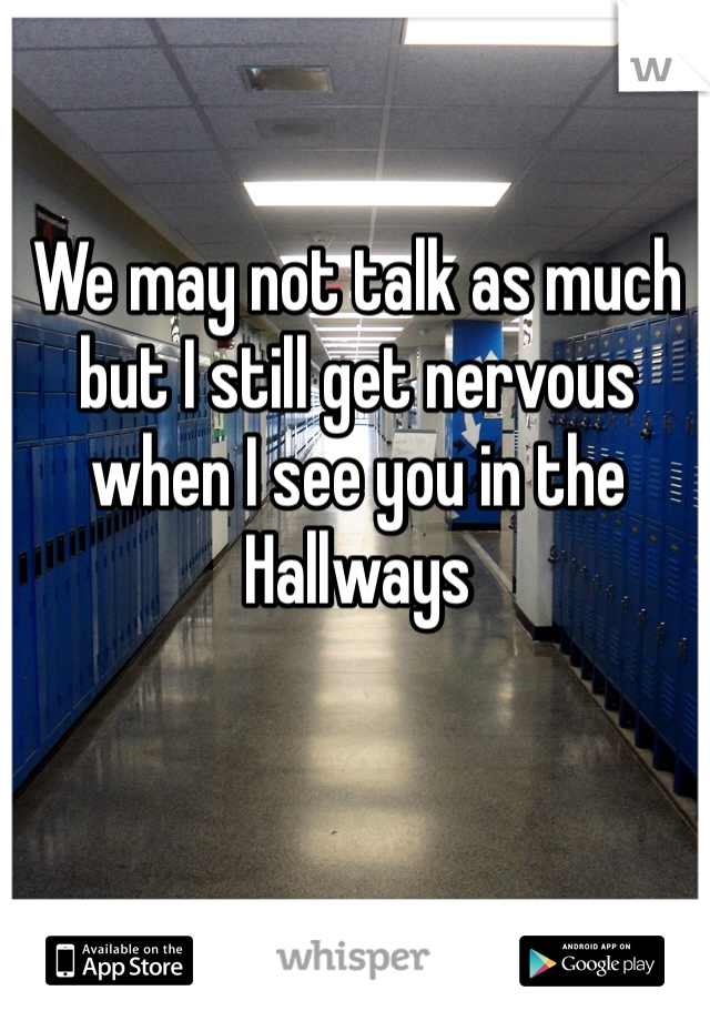 We may not talk as much but I still get nervous when I see you in the Hallways