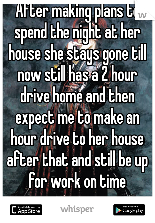 After making plans to spend the night at her house she stays gone till now still has a 2 hour drive home and then expect me to make an hour drive to her house after that and still be up for work on time 