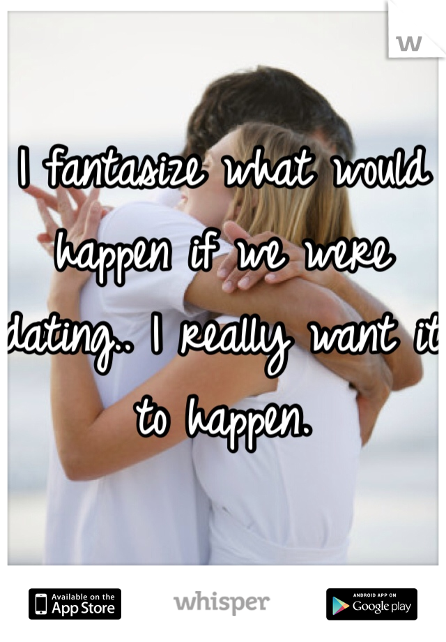 I fantasize what would happen if we were dating.. I really want it to happen. 