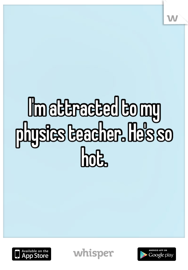 I'm attracted to my physics teacher. He's so hot.