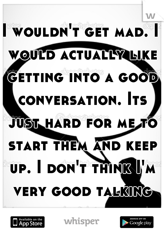 I wouldn't get mad. I would actually like getting into a good conversation. Its just hard for me to start them and keep up. I don't think I'm very good talking about sex anyway.