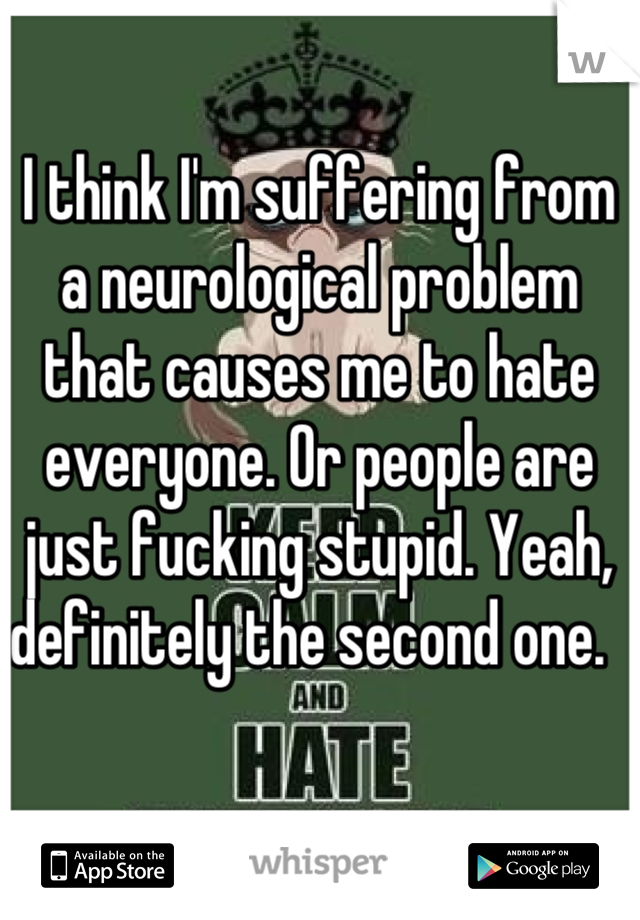 I think I'm suffering from a neurological problem that causes me to hate everyone. Or people are just fucking stupid. Yeah, definitely the second one.  