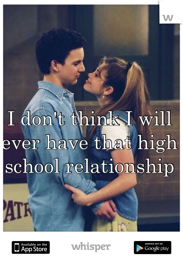 I don't think I will ever have that high school relationship 