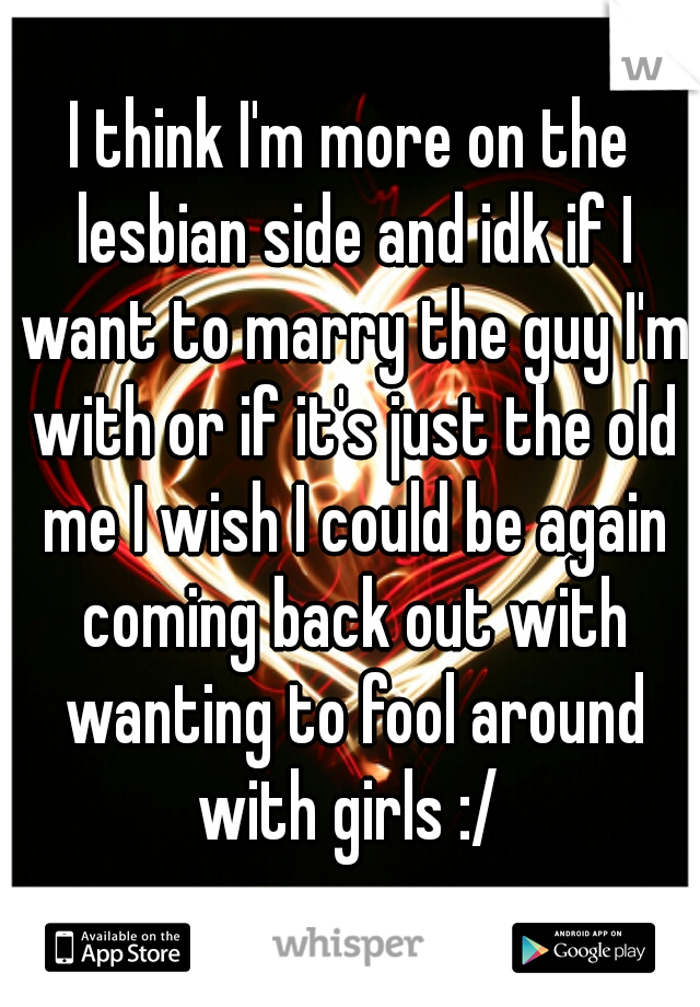 I think I'm more on the lesbian side and idk if I want to marry the guy I'm with or if it's just the old me I wish I could be again coming back out with wanting to fool around with girls :/ 