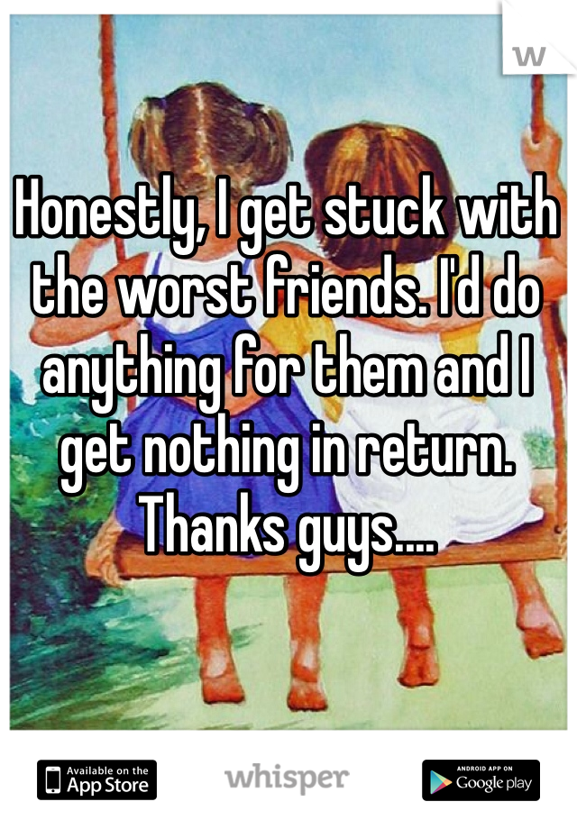 Honestly, I get stuck with the worst friends. I'd do anything for them and I get nothing in return. Thanks guys....