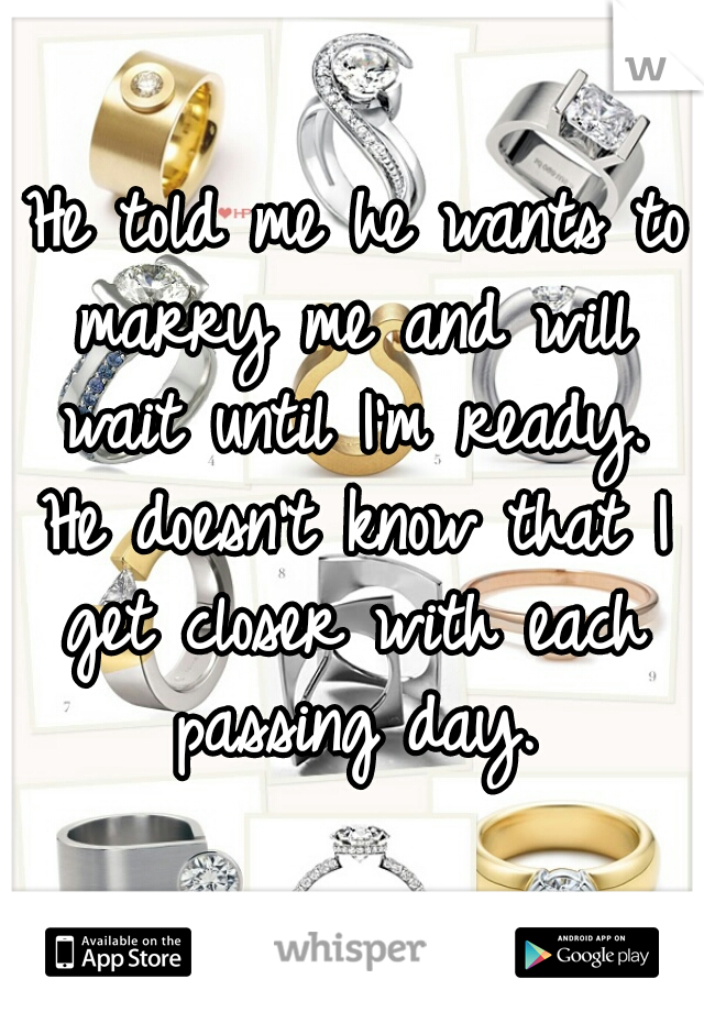 
 He told me he wants to marry me and will wait until I'm ready. He doesn't know that I get closer with each passing day.