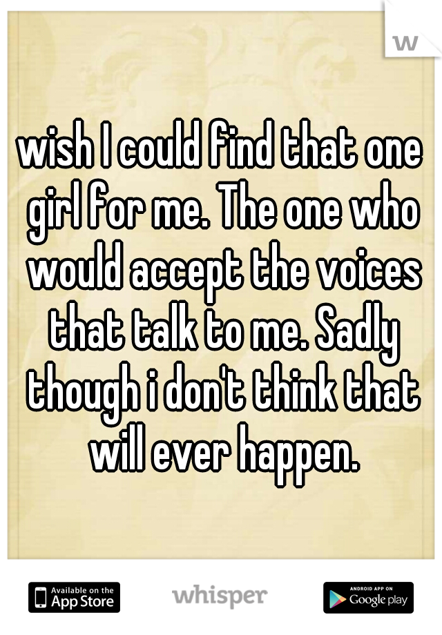 wish I could find that one girl for me. The one who would accept the voices that talk to me. Sadly though i don't think that will ever happen.