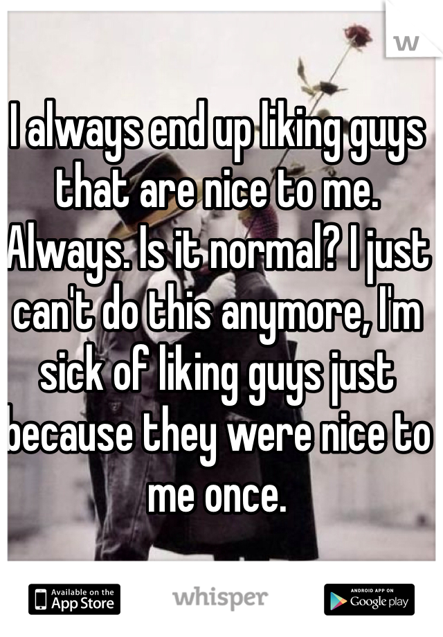 I always end up liking guys that are nice to me. Always. Is it normal? I just can't do this anymore, I'm sick of liking guys just because they were nice to me once. 