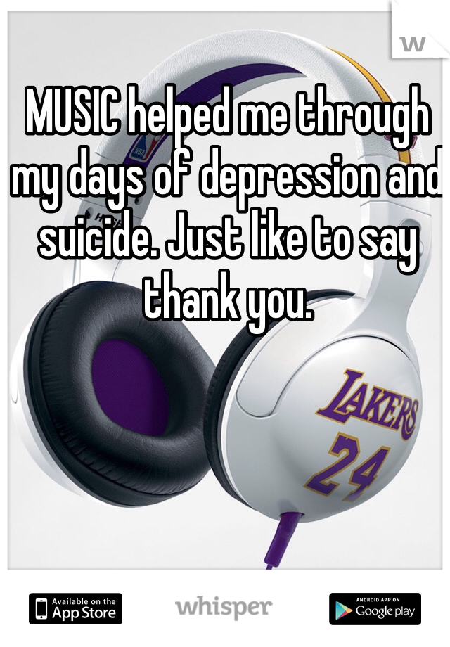 MUSIC helped me through my days of depression and suicide. Just like to say thank you.