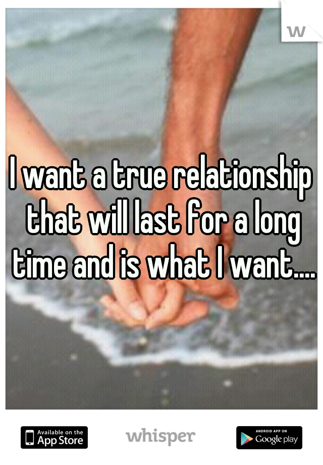 I want a true relationship that will last for a long time and is what I want....