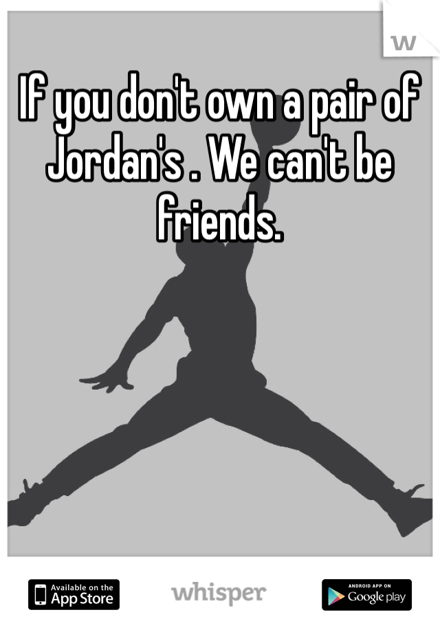 If you don't own a pair of Jordan's . We can't be friends. 