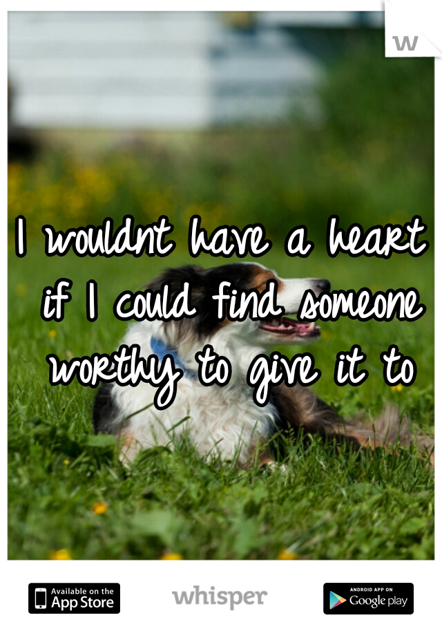 I wouldnt have a heart if I could find someone worthy to give it to