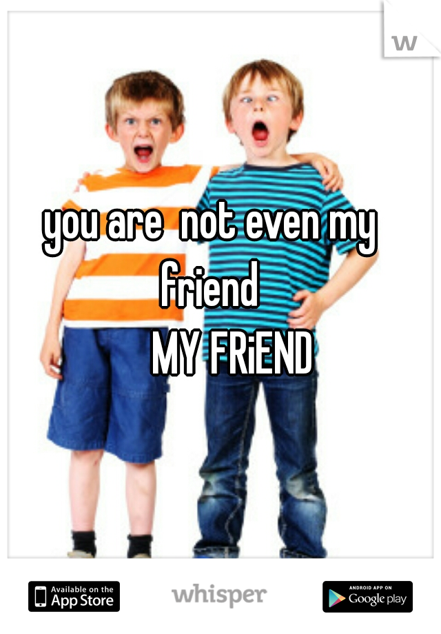 you are  not even my friend 

     MY FRiEND