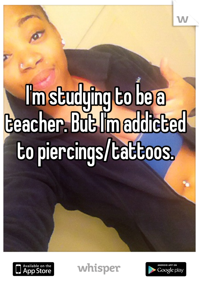 I'm studying to be a teacher. But I'm addicted to piercings/tattoos. 