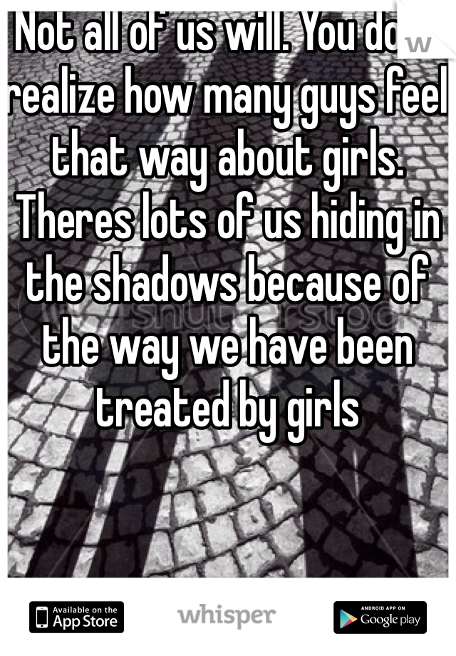 Not all of us will. You dont realize how many guys feel that way about girls. Theres lots of us hiding in the shadows because of the way we have been treated by girls