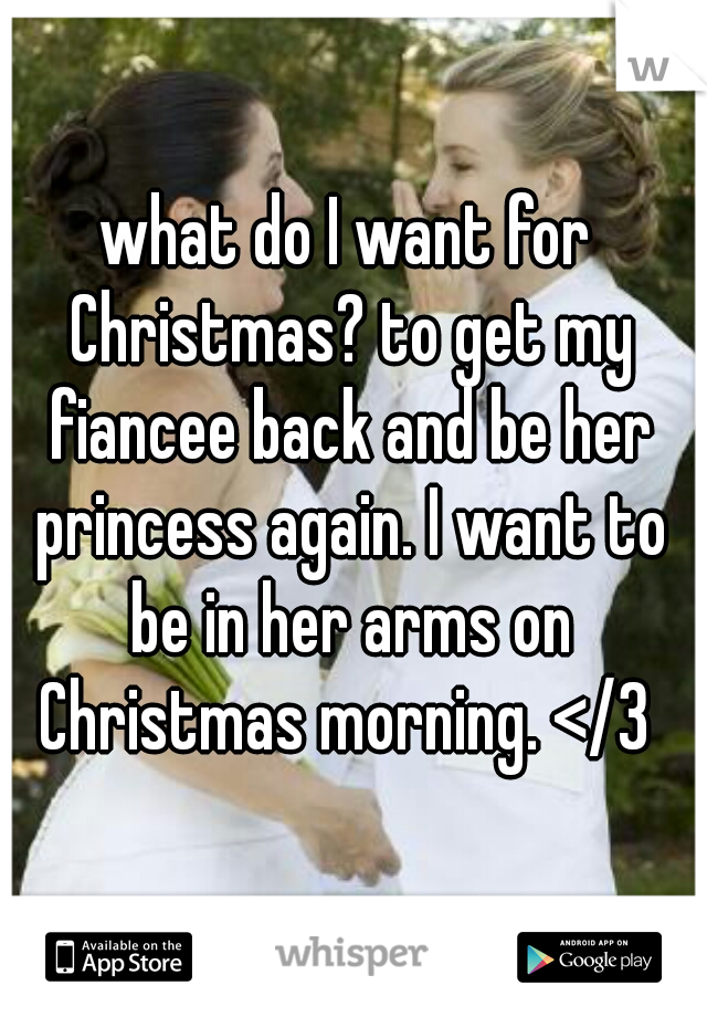 what do I want for Christmas? to get my fiancee back and be her princess again. I want to be in her arms on Christmas morning. </3 