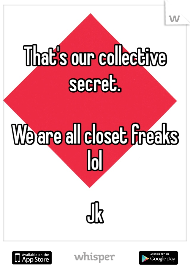 That's our collective secret. 

We are all closet freaks lol

Jk