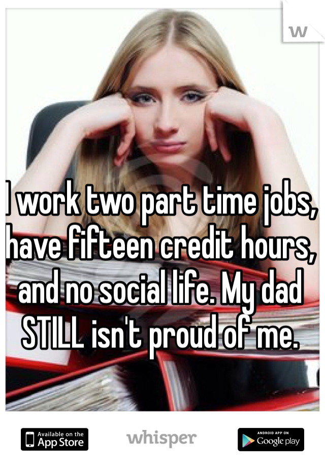 I work two part time jobs, have fifteen credit hours, and no social life. My dad STILL isn't proud of me. 