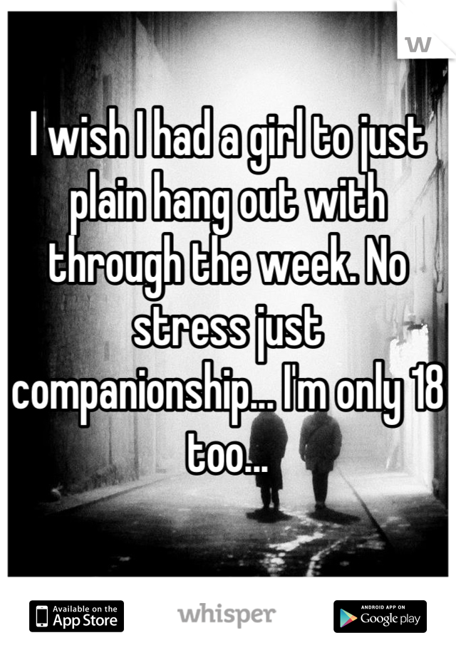 I wish I had a girl to just plain hang out with through the week. No stress just companionship... I'm only 18 too...