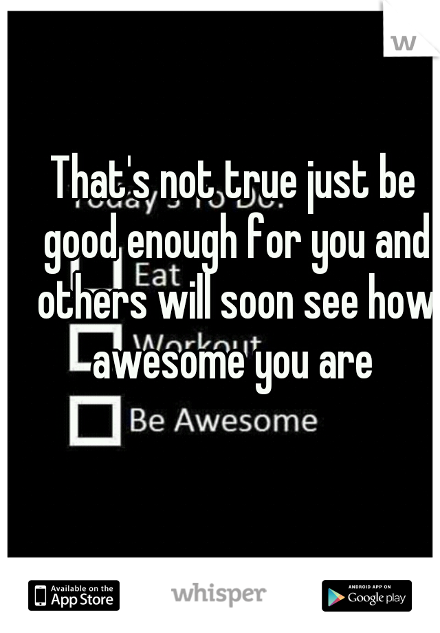 That's not true just be good enough for you and others will soon see how awesome you are 
