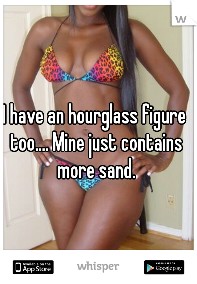 I have an hourglass figure too.... Mine just contains more sand.