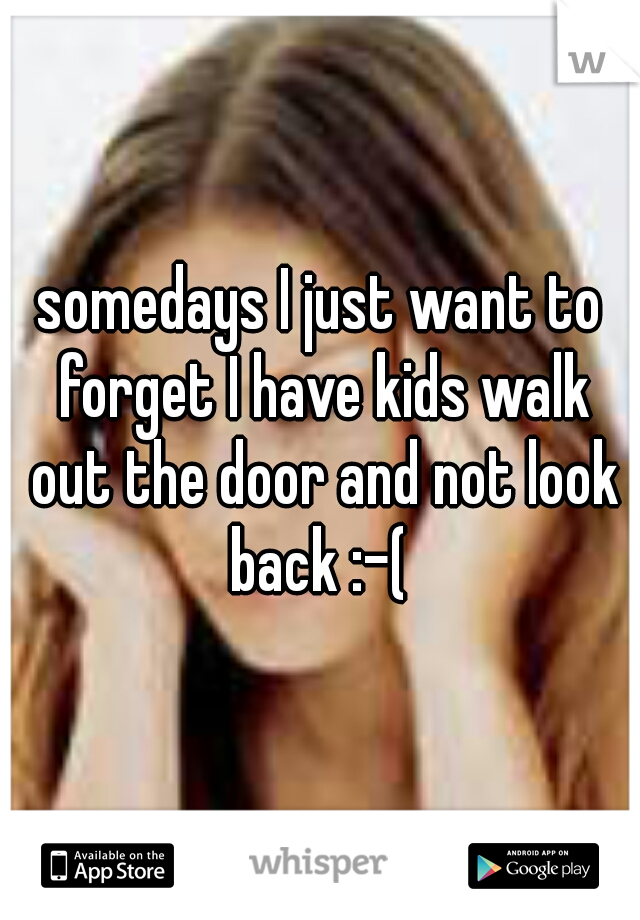 somedays I just want to forget I have kids walk out the door and not look back :-( 