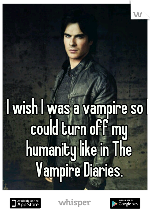 I wish I was a vampire so I could turn off my humanity like in The Vampire Diaries.