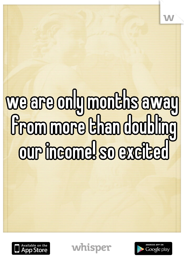 we are only months away from more than doubling our income! so excited