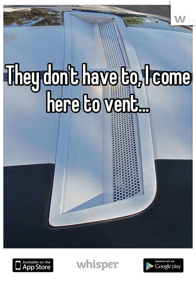 They don't have to, I come here to vent...