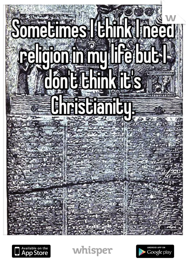 Sometimes I think I need religion in my life but I don't think it's Christianity. 