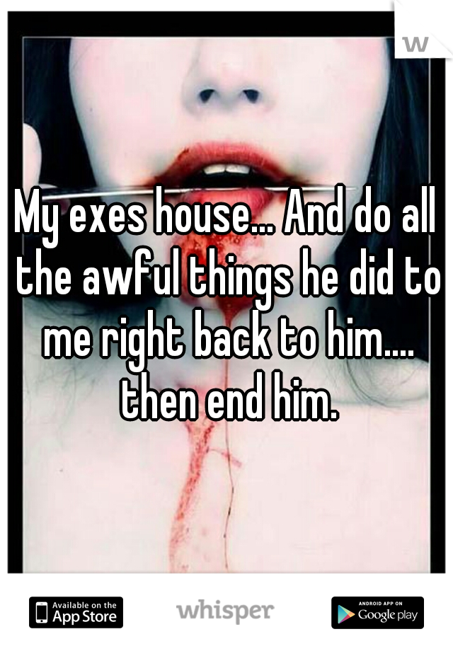 My exes house... And do all the awful things he did to me right back to him.... then end him.