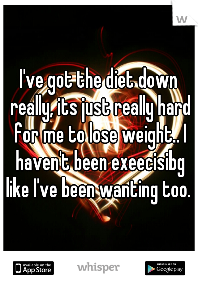 I've got the diet down really, its just really hard for me to lose weight.. I haven't been exeecisibg like I've been wanting too. 