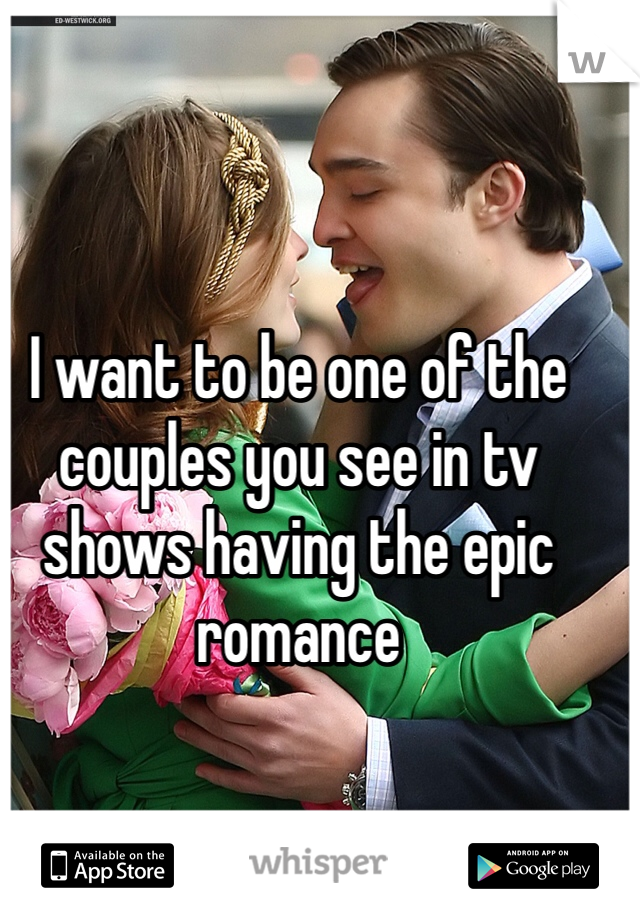 I want to be one of the couples you see in tv shows having the epic romance 